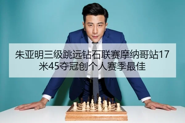 朱亚明三级跳远钻石联赛摩纳哥站17米45夺冠创个人赛季最佳