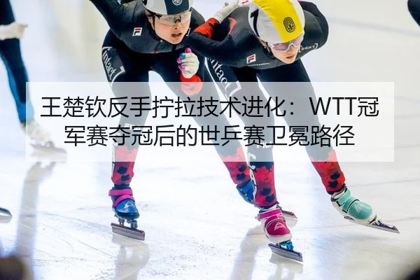 王楚钦反手拧拉技术进化：WTT冠军赛夺冠后的世乒赛卫冕路径