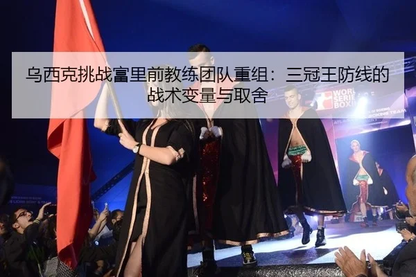 乌西克挑战富里前教练团队重组：三冠王防线的战术变量与取舍